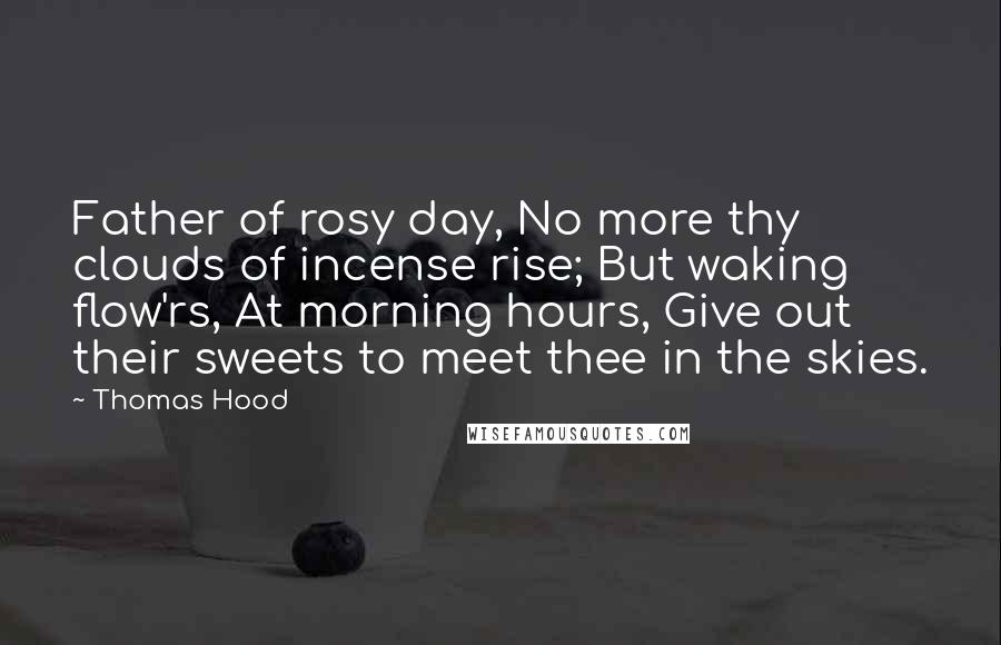 Thomas Hood quotes: Father of rosy day, No more thy clouds of incense rise; But waking flow'rs, At morning hours, Give out their sweets to meet thee in the skies.