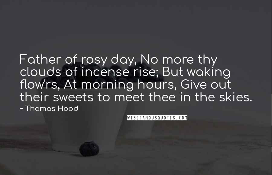 Thomas Hood quotes: Father of rosy day, No more thy clouds of incense rise; But waking flow'rs, At morning hours, Give out their sweets to meet thee in the skies. Thomas Hood quotes: Father of rosy day, No more thy clouds of incense rise; But waking flow'rs, At morning hours, Give out their sweets to meet thee in the skies.