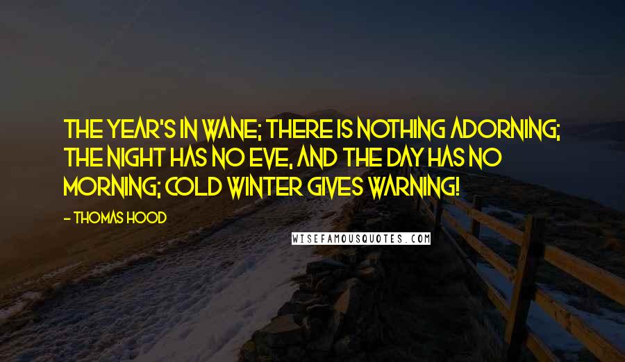 Thomas Hood quotes: The year's in wane; There is nothing adorning; The night has no eve, And the day has no morning; Cold winter gives warning! Thomas Hood quotes: The year's in wane; There is nothing adorning; The night has no eve, And the day has no morning; Cold winter gives warning!
