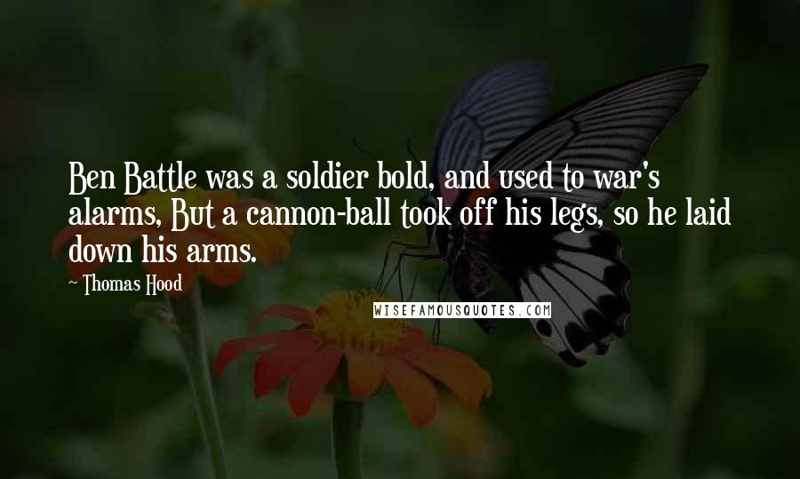 Thomas Hood quotes: Ben Battle was a soldier bold, and used to war's alarms, But a cannon-ball took off his legs, so he laid down his arms. Thomas Hood quotes: Ben Battle was a soldier bold, and used to war's alarms, But a cannon-ball took off his legs, so he laid down his arms.