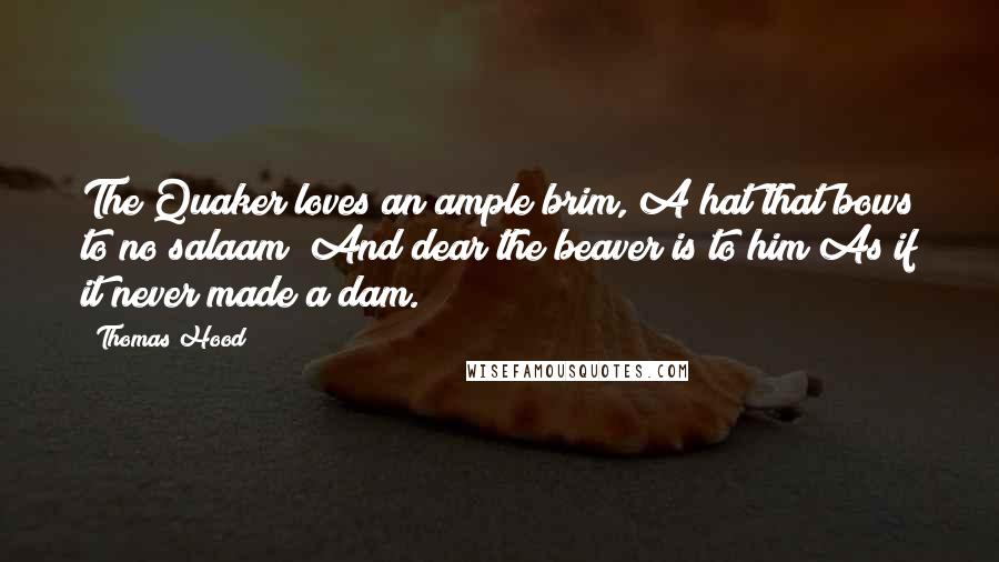 Thomas Hood quotes: The Quaker loves an ample brim, A hat that bows to no salaam; And dear the beaver is to him As if it never made a dam. Thomas Hood quotes: The Quaker loves an ample brim, A hat that bows to no salaam; And dear the beaver is to him As if it never made a dam.