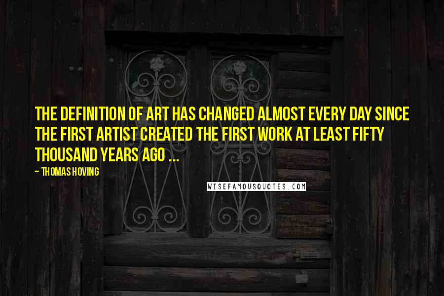 Thomas Hoving quotes: The definition of art has changed almost every day since the first artist created the first work at least fifty thousand years ago ... Thomas Hoving quotes: The definition of art has changed almost every day since the first artist created the first work at least fifty thousand years ago ...