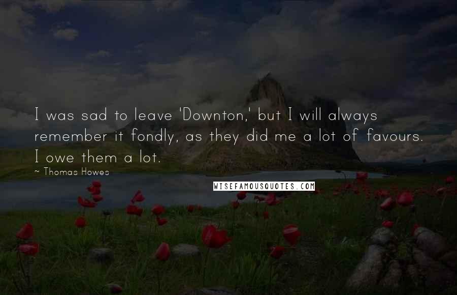Thomas Howes quotes: I was sad to leave 'Downton,' but I will always remember it fondly, as they did me a lot of favours. I owe them a lot. Thomas Howes quotes: I was sad to leave 'Downton,' but I will always remember it fondly, as they did me a lot of favours. I owe them a lot.
