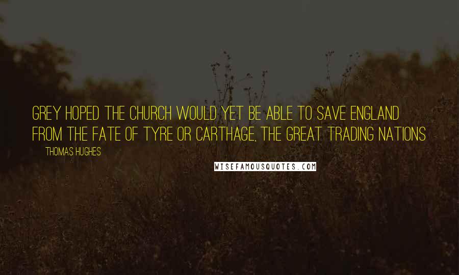 Thomas Hughes quotes: Grey hoped the Church would yet be able to save England from the fate of Tyre or Carthage, the great trading nations