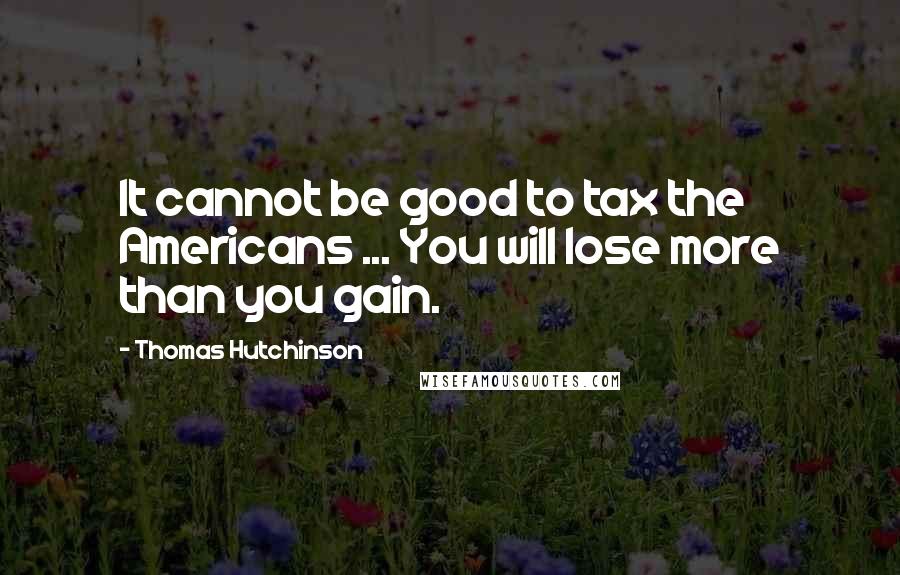 Thomas Hutchinson quotes: It cannot be good to tax the Americans ... You will lose more than you gain.