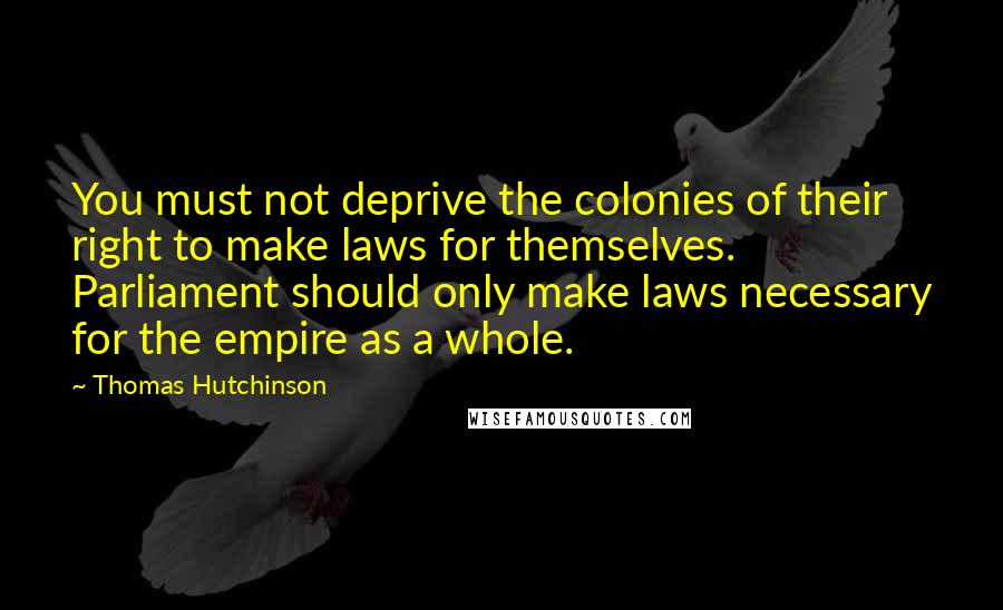 Thomas Hutchinson quotes: You must not deprive the colonies of their right to make laws for themselves. Parliament should only make laws necessary for the empire as a whole. Thomas Hutchinson quotes: You must not deprive the colonies of their right to make laws for themselves. Parliament should only make laws necessary for the empire as a whole.
