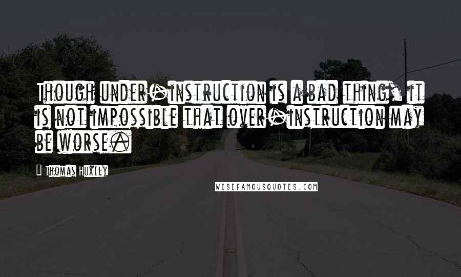 Thomas Huxley quotes: Though under-instruction is a bad thing, it is not impossible that over-instruction may be worse.