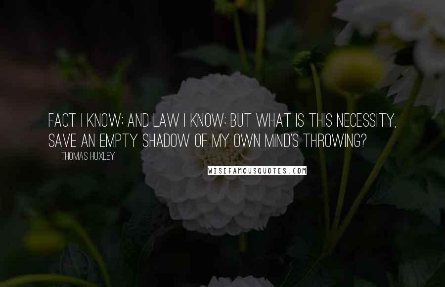 Thomas Huxley quotes: Fact I know; and Law I know; but what is this Necessity, save an empty shadow of my own mind's throwing?