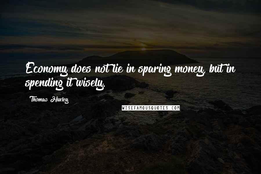 Thomas Huxley quotes: Economy does not lie in sparing money, but in spending it wisely.
