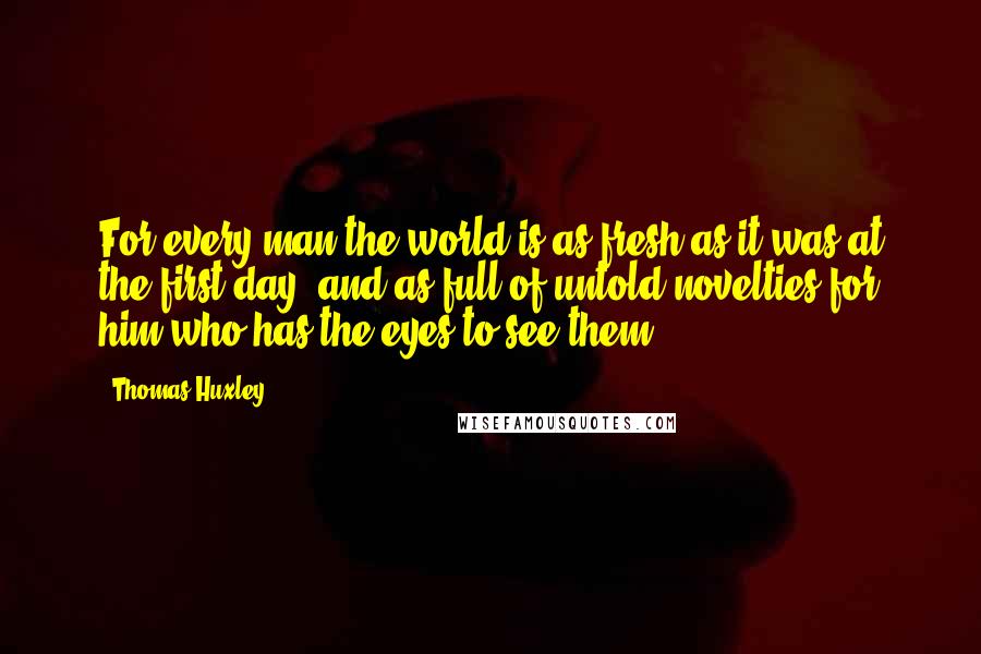 Thomas Huxley quotes: For every man the world is as fresh as it was at the first day, and as full of untold novelties for him who has the eyes to see them.