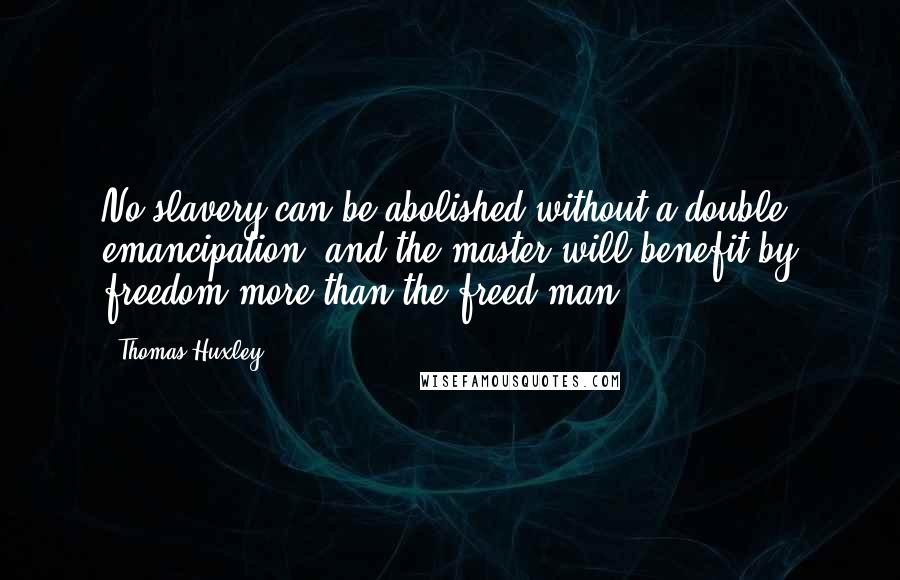 Thomas Huxley quotes: No slavery can be abolished without a double emancipation, and the master will benefit by freedom more than the freed-man. Thomas Huxley quotes: No slavery can be abolished without a double emancipation, and the master will benefit by freedom more than the freed-man.