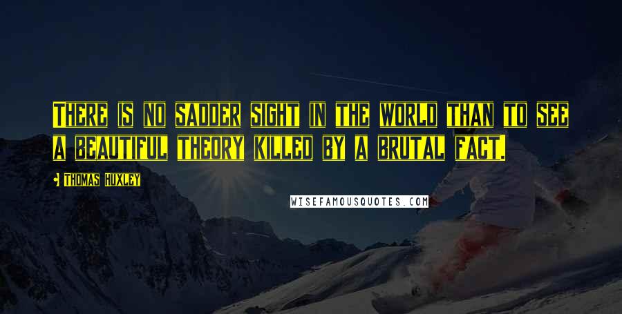 Thomas Huxley quotes: There is no sadder sight in the world than to see a beautiful theory killed by a brutal fact.