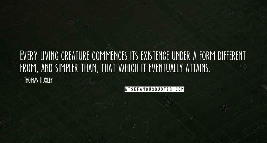 Thomas Huxley quotes: Every living creature commences its existence under a form different from, and simpler than, that which it eventually attains.