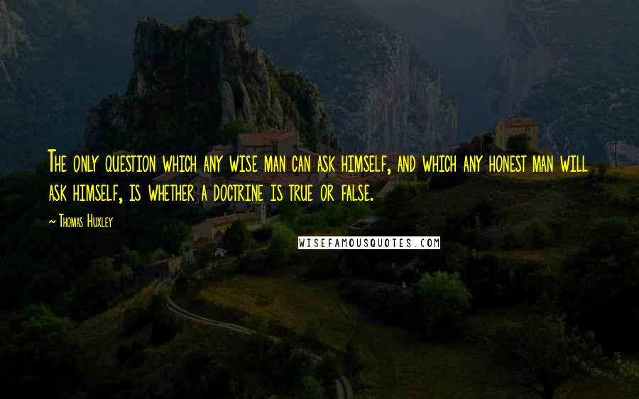 Thomas Huxley quotes: The only question which any wise man can ask himself, and which any honest man will ask himself, is whether a doctrine is true or false.