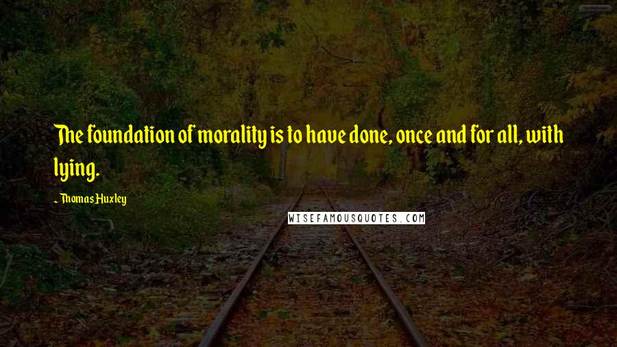 Thomas Huxley quotes: The foundation of morality is to have done, once and for all, with lying.