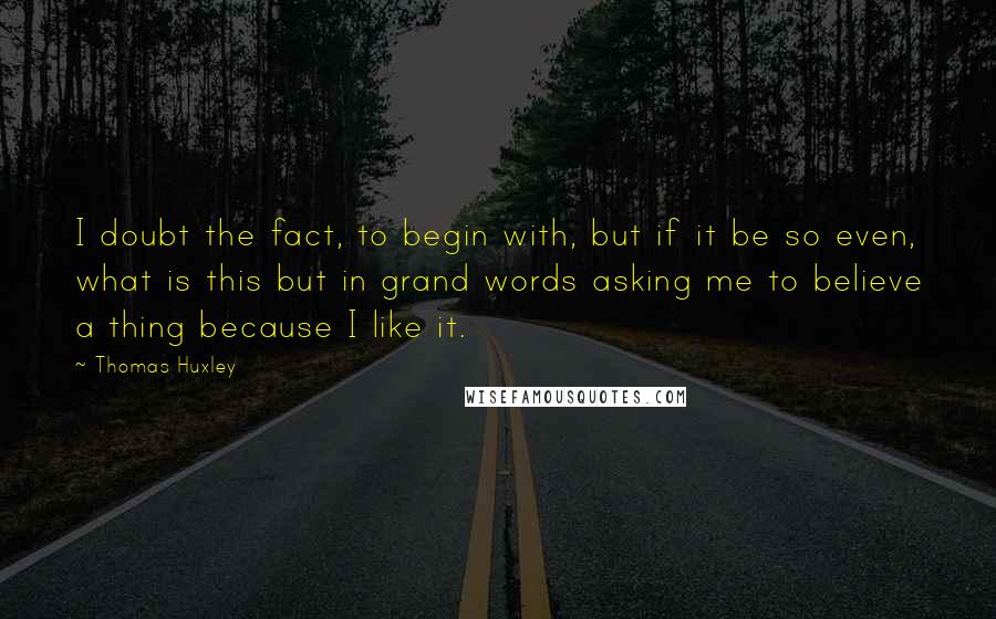 Thomas Huxley quotes: I doubt the fact, to begin with, but if it be so even, what is this but in grand words asking me to believe a thing because I like it.