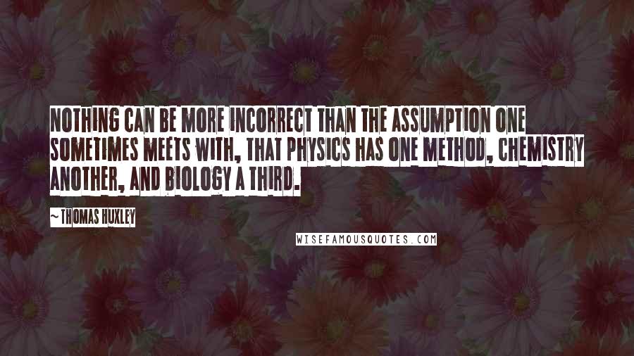 Thomas Huxley quotes: Nothing can be more incorrect than the assumption one sometimes meets with, that physics has one method, chemistry another, and biology a third.