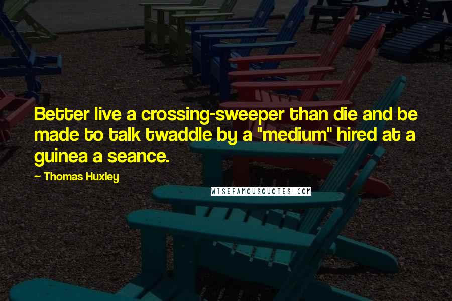 Thomas Huxley quotes: Better live a crossing-sweeper than die and be made to talk twaddle by a "medium" hired at a guinea a seance.