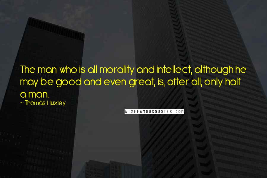 Thomas Huxley quotes: The man who is all morality and intellect, although he may be good and even great, is, after all, only half a man.