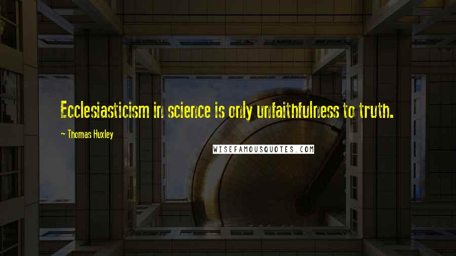 Thomas Huxley quotes: Ecclesiasticism in science is only unfaithfulness to truth.