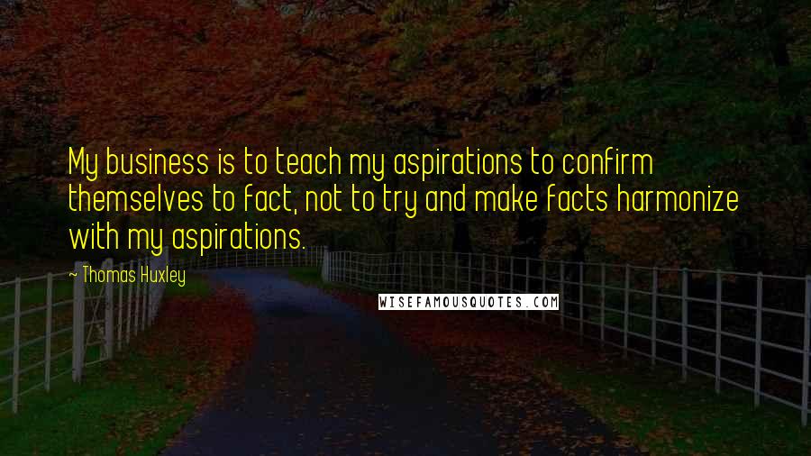 Thomas Huxley quotes: My business is to teach my aspirations to confirm themselves to fact, not to try and make facts harmonize with my aspirations.