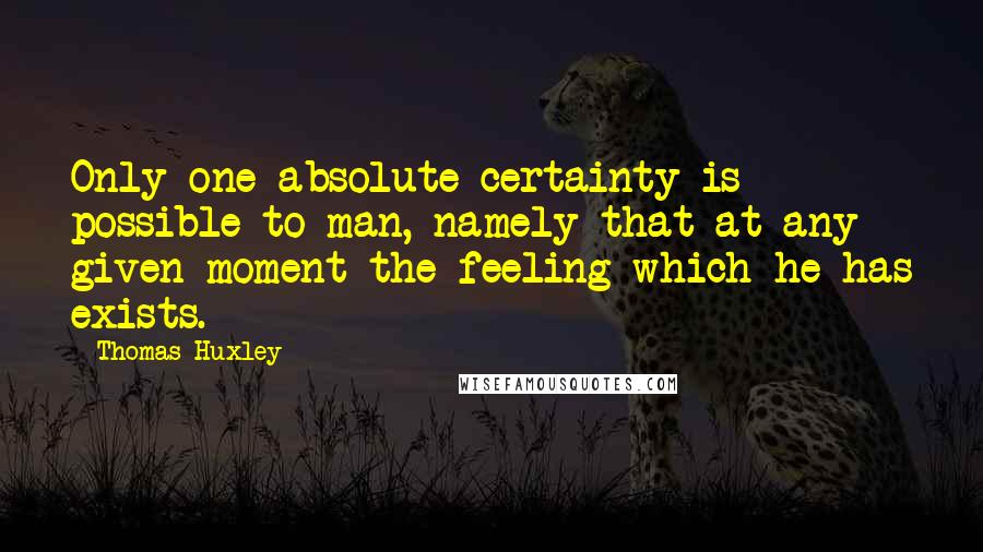 Thomas Huxley quotes: Only one absolute certainty is possible to man, namely that at any given moment the feeling which he has exists.