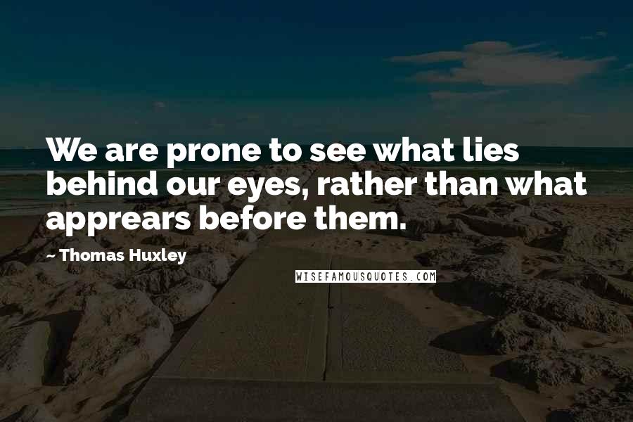 Thomas Huxley quotes: We are prone to see what lies behind our eyes, rather than what apprears before them.