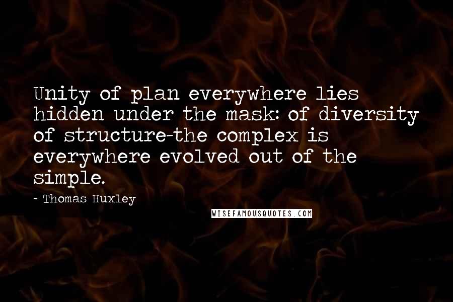 Thomas Huxley quotes: Unity of plan everywhere lies hidden under the mask: of diversity of structure-the complex is everywhere evolved out of the simple.