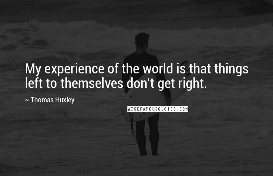 Thomas Huxley quotes: My experience of the world is that things left to themselves don't get right.