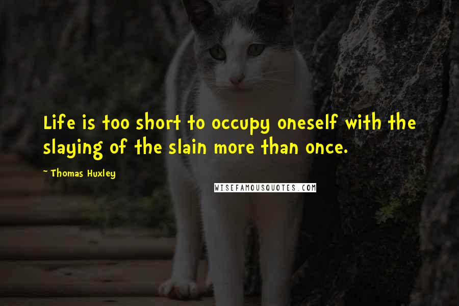 Thomas Huxley quotes: Life is too short to occupy oneself with the slaying of the slain more than once.