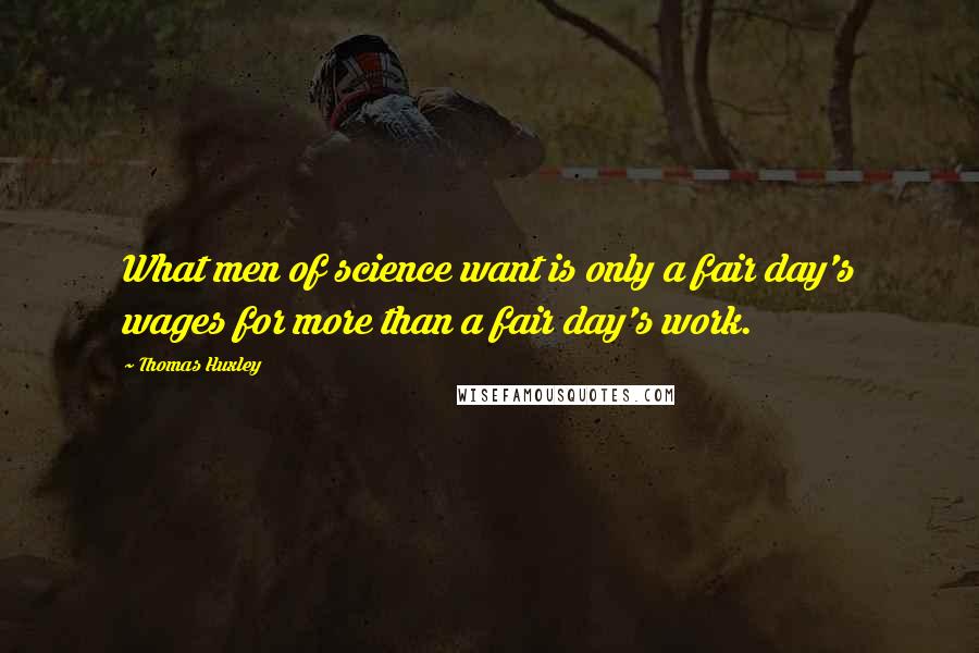 Thomas Huxley quotes: What men of science want is only a fair day's wages for more than a fair day's work.