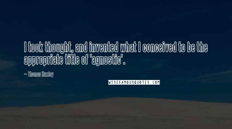 Thomas Huxley quotes: I took thought, and invented what I conceived to be the appropriate title of 'agnostic'.