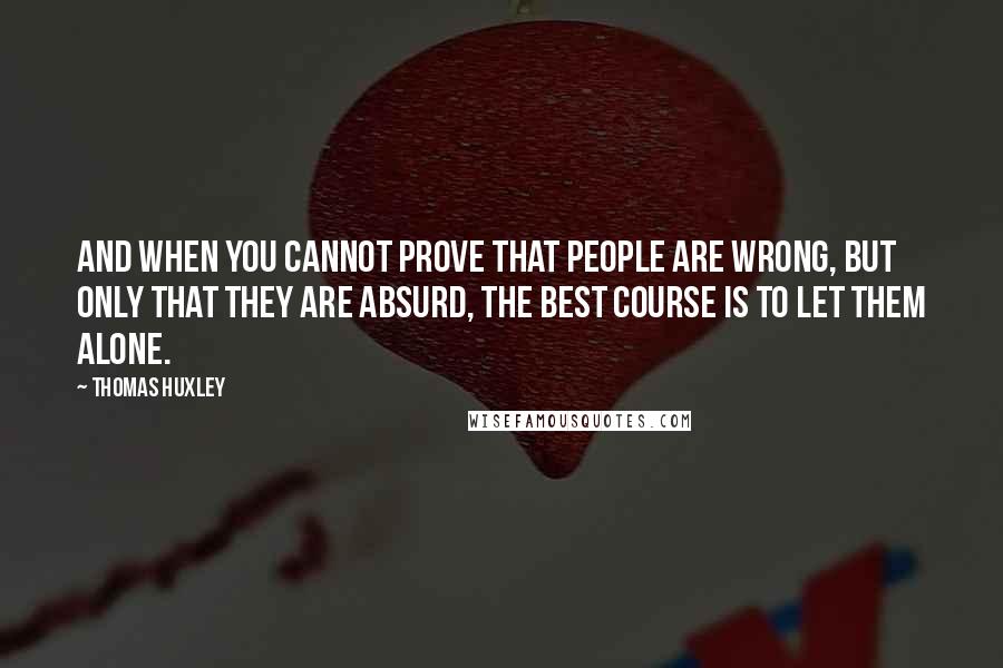 Thomas Huxley quotes: And when you cannot prove that people are wrong, but only that they are absurd, the best course is to let them alone.