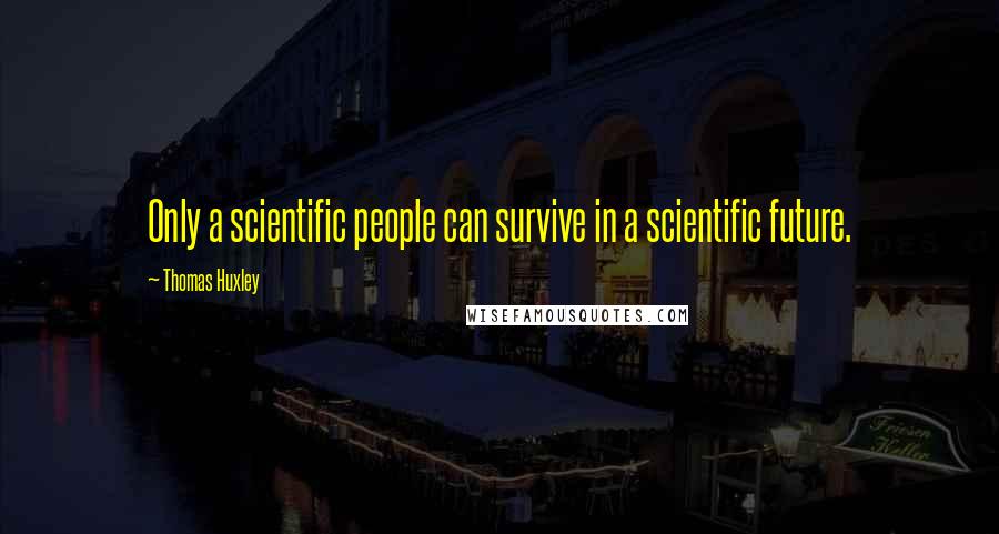 Thomas Huxley quotes: Only a scientific people can survive in a scientific future.