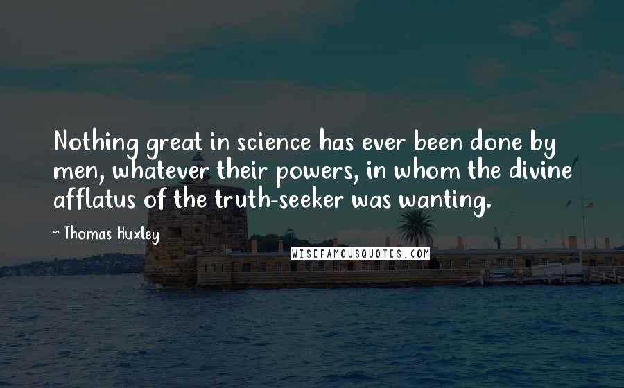 Thomas Huxley quotes: Nothing great in science has ever been done by men, whatever their powers, in whom the divine afflatus of the truth-seeker was wanting.