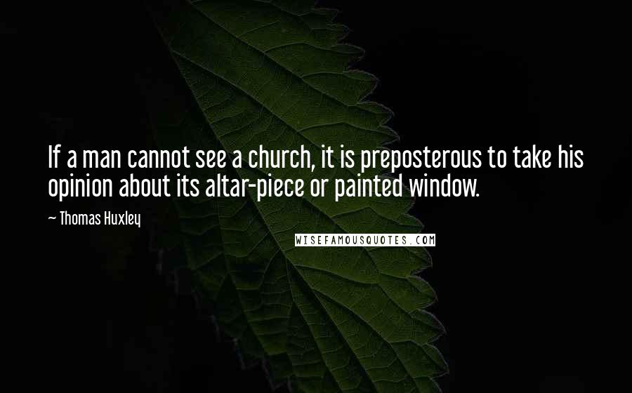 Thomas Huxley quotes: If a man cannot see a church, it is preposterous to take his opinion about its altar-piece or painted window.