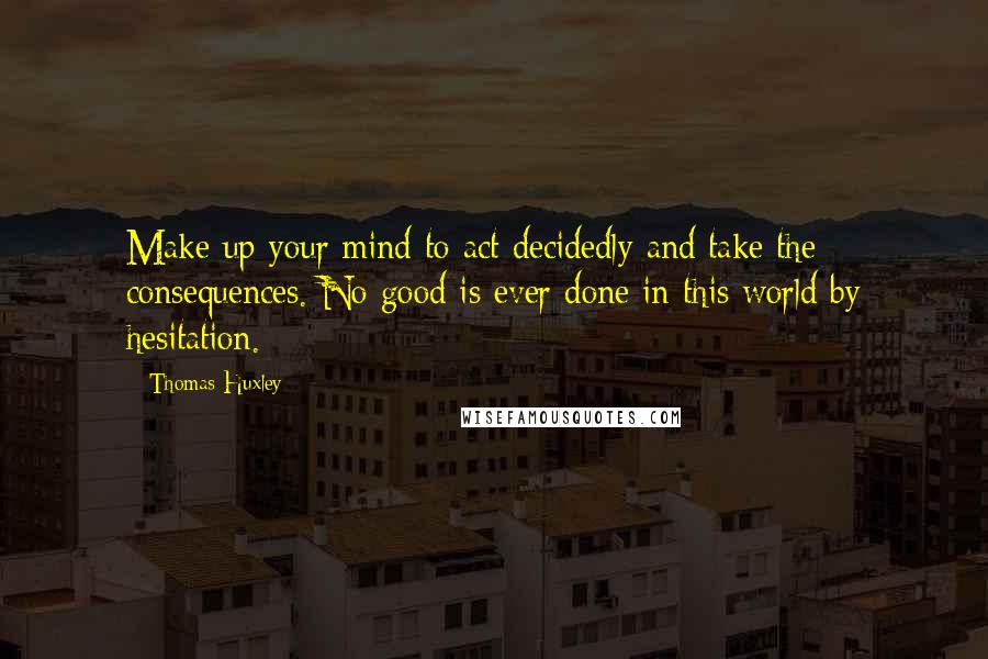 Thomas Huxley quotes: Make up your mind to act decidedly and take the consequences. No good is ever done in this world by hesitation.