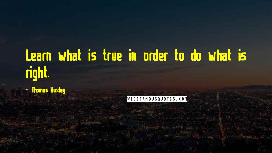 Thomas Huxley quotes: Learn what is true in order to do what is right.