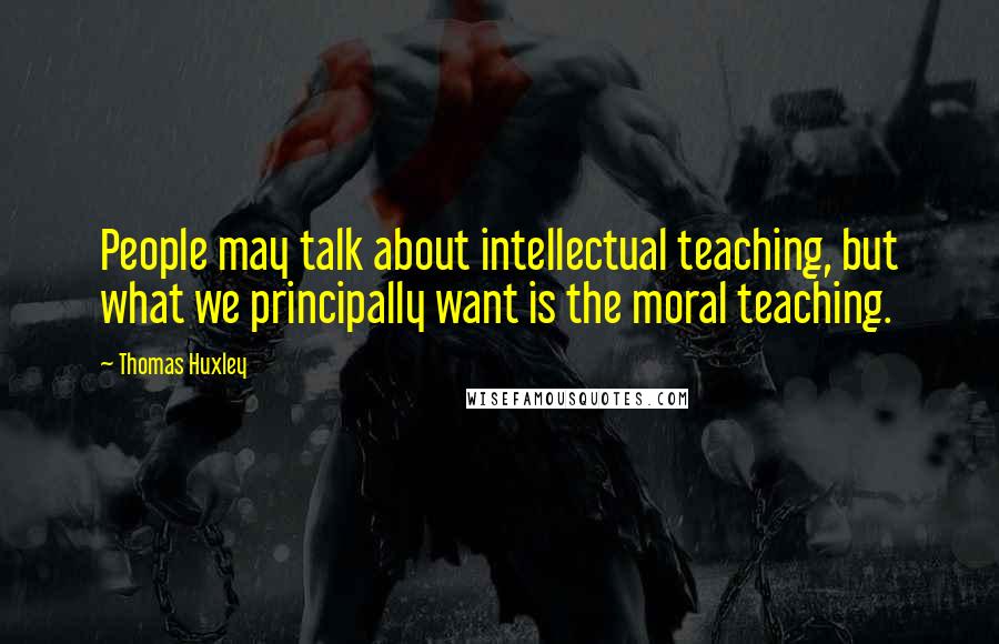 Thomas Huxley quotes: People may talk about intellectual teaching, but what we principally want is the moral teaching.