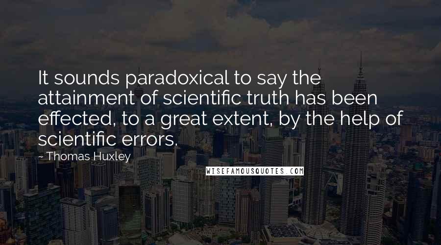 Thomas Huxley quotes: It sounds paradoxical to say the attainment of scientific truth has been effected, to a great extent, by the help of scientific errors.