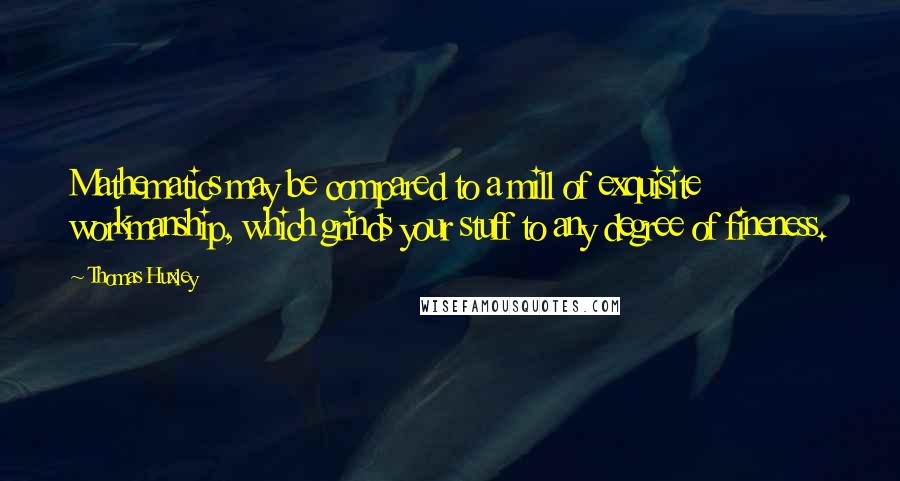 Thomas Huxley quotes: Mathematics may be compared to a mill of exquisite workmanship, which grinds your stuff to any degree of fineness.
