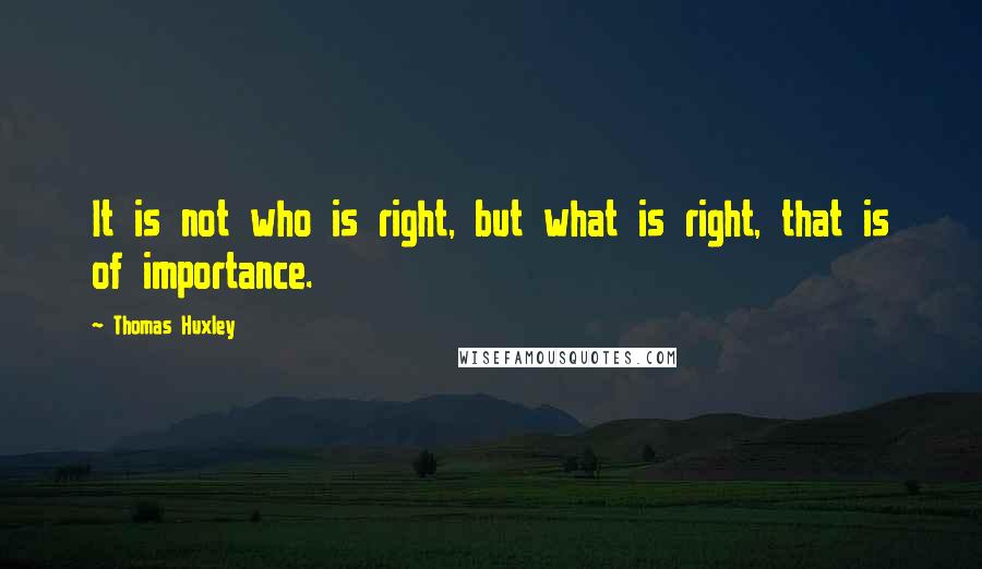 Thomas Huxley quotes: It is not who is right, but what is right, that is of importance.