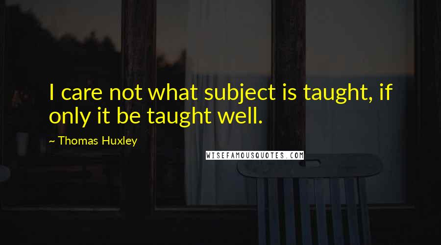 Thomas Huxley quotes: I care not what subject is taught, if only it be taught well.