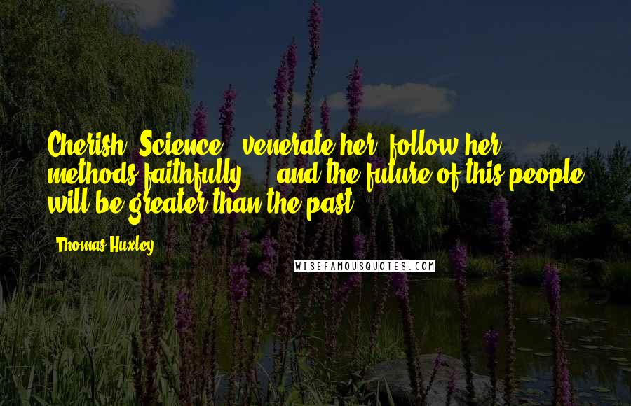 Thomas Huxley quotes: Cherish [Science], venerate her, follow her methods faithfully ... and the future of this people will be greater than the past.