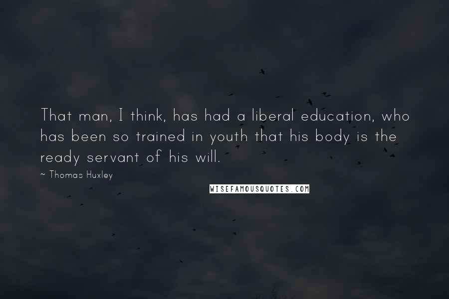 Thomas Huxley quotes: That man, I think, has had a liberal education, who has been so trained in youth that his body is the ready servant of his will.