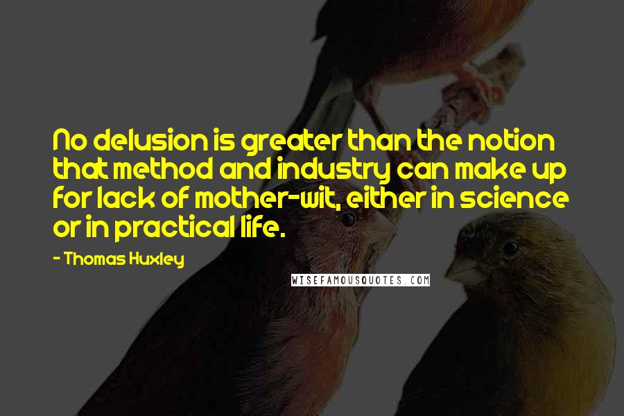 Thomas Huxley quotes: No delusion is greater than the notion that method and industry can make up for lack of mother-wit, either in science or in practical life.