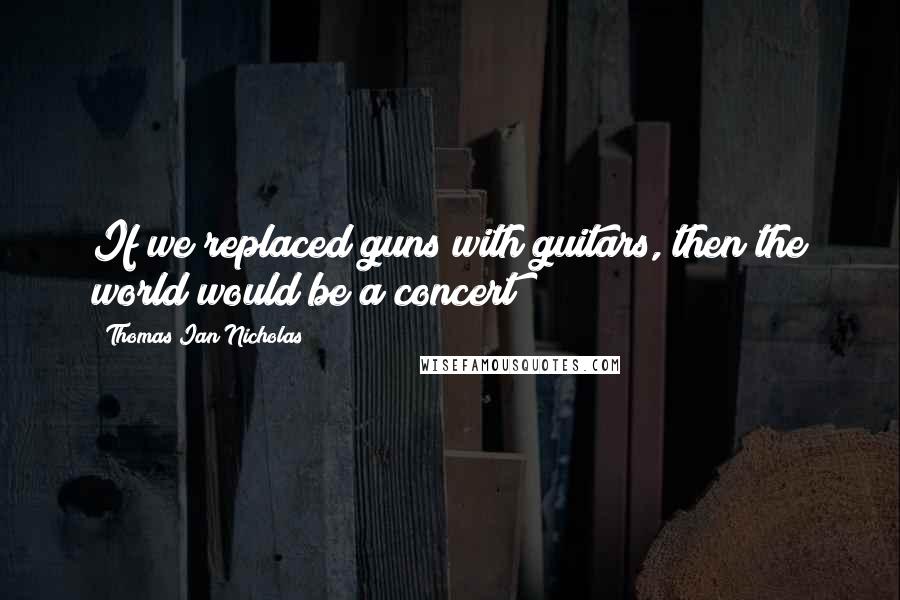 Thomas Ian Nicholas quotes: If we replaced guns with guitars, then the world would be a concert
