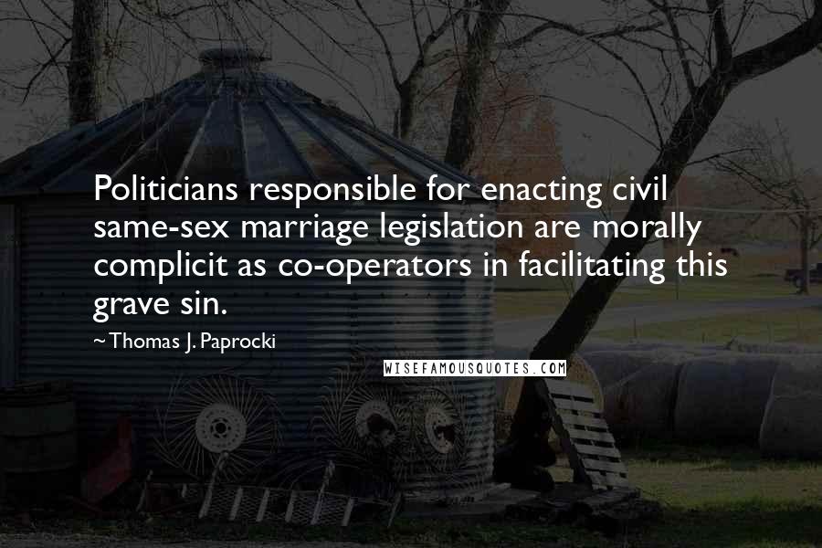 Thomas J. Paprocki quotes: Politicians responsible for enacting civil same-sex marriage legislation are morally complicit as co-operators in facilitating this grave sin. Thomas J. Paprocki quotes: Politicians responsible for enacting civil same-sex marriage legislation are morally complicit as co-operators in facilitating this grave sin.