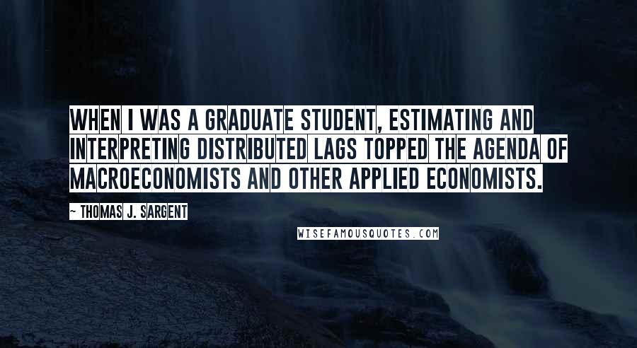 Thomas J. Sargent quotes: When I was a graduate student, estimating and interpreting distributed lags topped the agenda of macroeconomists and other applied economists.