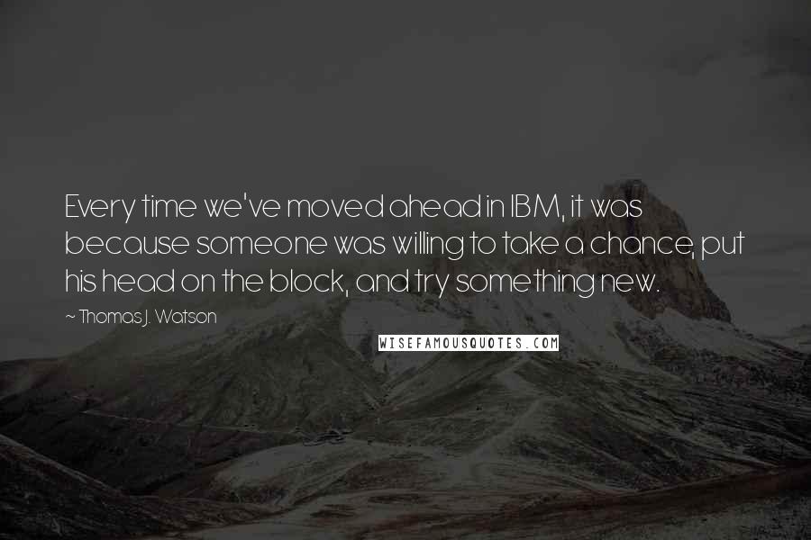 Thomas J. Watson quotes: Every time we've moved ahead in IBM, it was because someone was willing to take a chance, put his head on the block, and try something new.